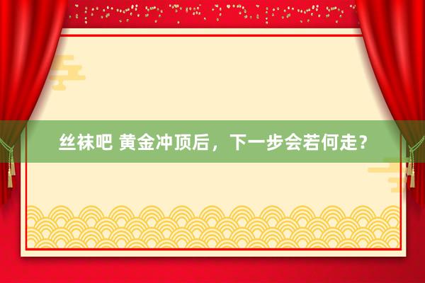 丝袜吧 黄金冲顶后，下一步会若何走？