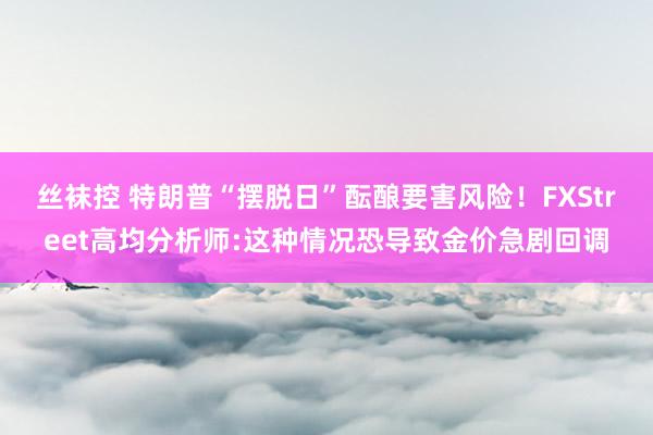 丝袜控 特朗普“摆脱日”酝酿要害风险！FXStreet高均分析师:这种情况恐导致金价急剧回调