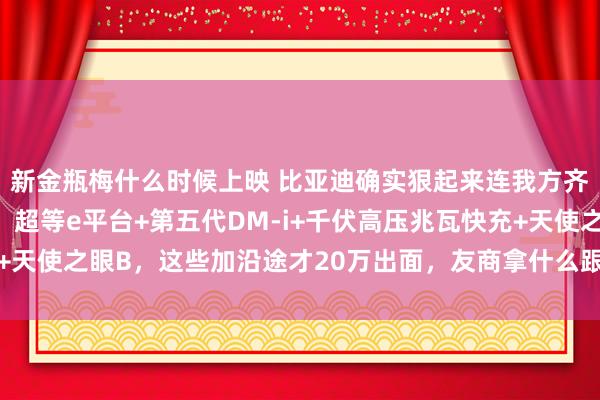 新金瓶梅什么时候上映 比亚迪确实狠起来连我方齐打，一开始等于王炸：超等e平台+第五代DM-i+千伏高压兆瓦快充+天使之眼B，这些加沿途才20万出面，友商拿什么跟？_价钱_版块_旗舰