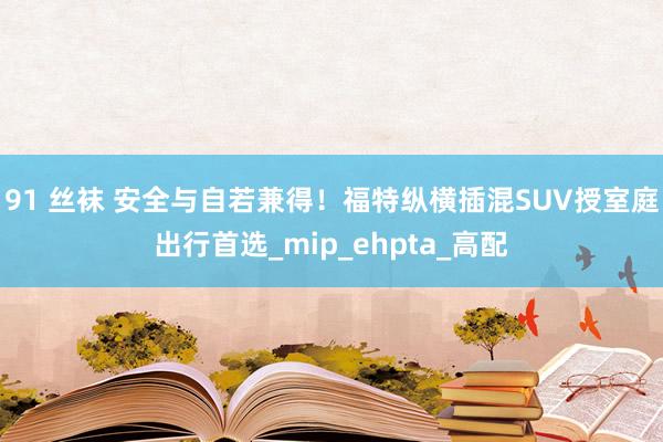 91 丝袜 安全与自若兼得！福特纵横插混SUV授室庭出行首选_mip_ehpta_高配