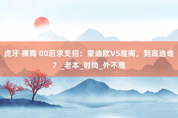 虎牙 裸舞 00后求支招：蒙迪欧VS雅阁，到底选谁？_老本_时尚_外不雅