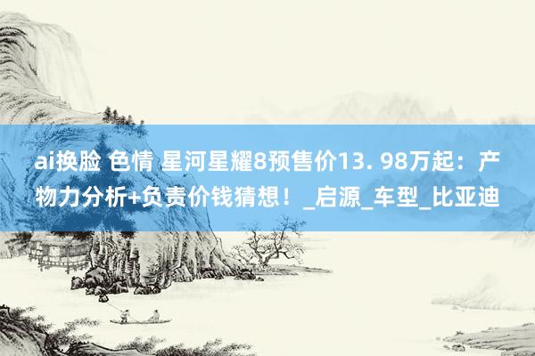 ai换脸 色情 星河星耀8预售价13. 98万起：产物力分析+负责价钱猜想！_启源_车型_比亚迪