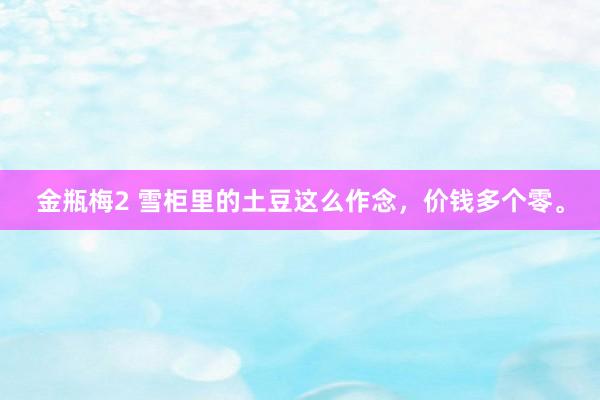 金瓶梅2 雪柜里的土豆这么作念，价钱多个零。