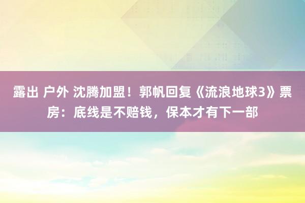 露出 户外 沈腾加盟！郭帆回复《流浪地球3》票房：底线是不赔钱，保本才有下一部