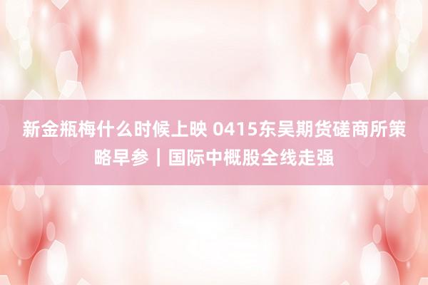 新金瓶梅什么时候上映 0415东吴期货磋商所策略早参｜国际中概股全线走强