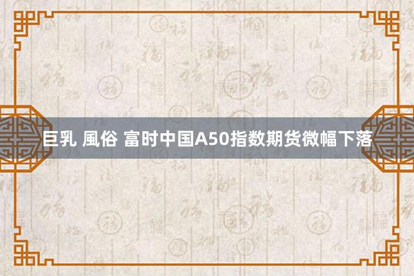 巨乳 風俗 富时中国A50指数期货微幅下落