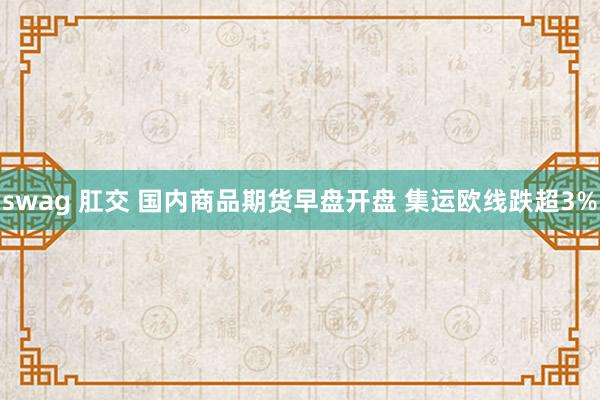 swag 肛交 国内商品期货早盘开盘 集运欧线跌超3%