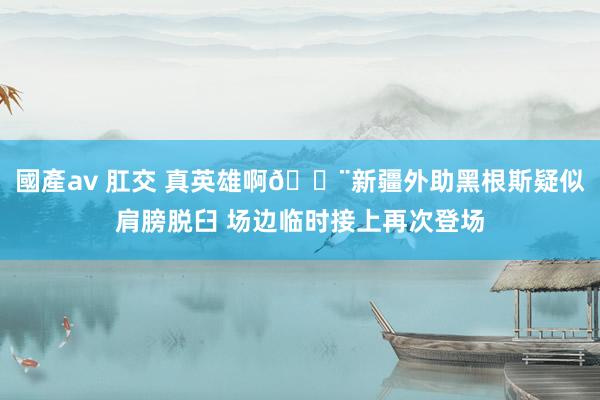 國產av 肛交 真英雄啊😨新疆外助黑根斯疑似肩膀脱臼 场边临时接上再次登场