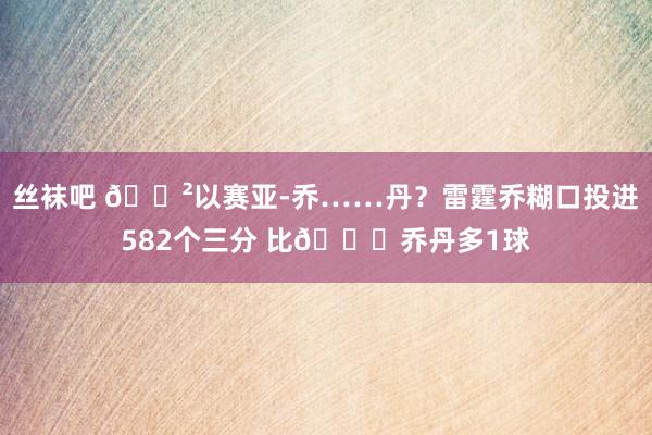 丝袜吧 😲以赛亚-乔……丹？雷霆乔糊口投进582个三分 比🐐乔丹多1球