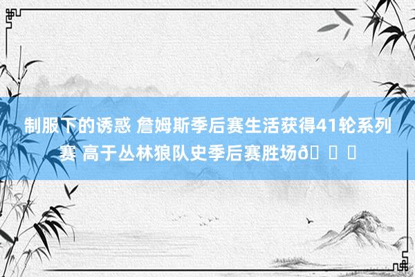 制服下的诱惑 詹姆斯季后赛生活获得41轮系列赛 高于丛林狼队史季后赛胜场😂