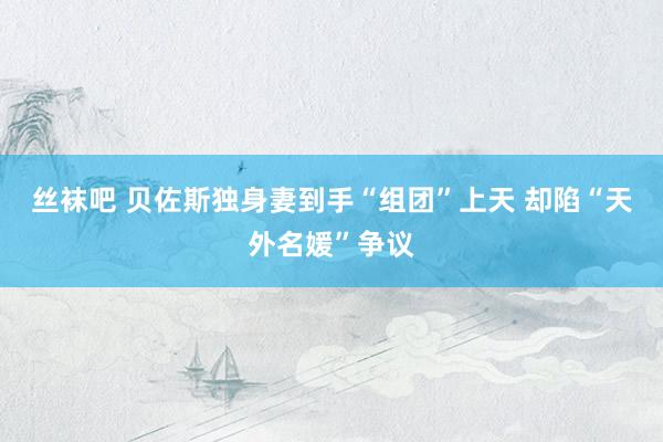 丝袜吧 贝佐斯独身妻到手“组团”上天 却陷“天外名媛”争议