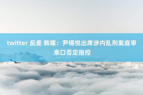 twitter 反差 韩媒：尹锡悦出席涉内乱刑案庭审 亲口否定指控