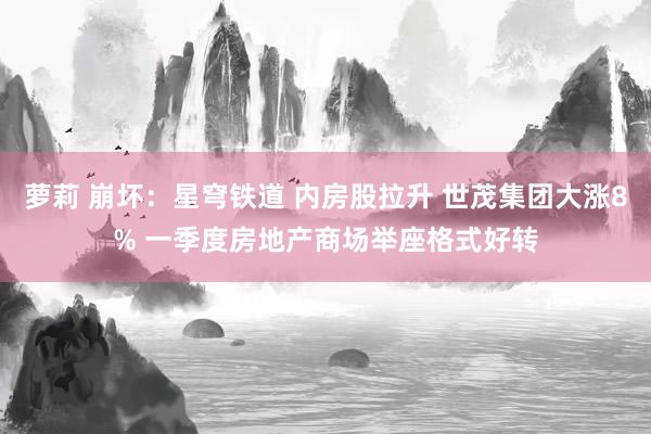 萝莉 崩坏：星穹铁道 内房股拉升 世茂集团大涨8% 一季度房地产商场举座格式好转