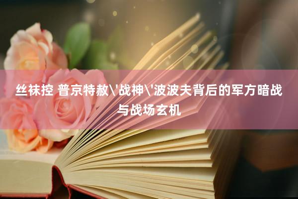丝袜控 普京特赦'战神'波波夫背后的军方暗战与战场玄机