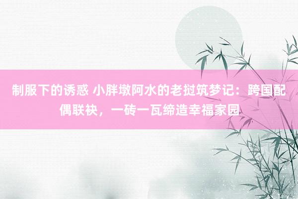 制服下的诱惑 小胖墩阿水的老挝筑梦记：跨国配偶联袂，一砖一瓦缔造幸福家园