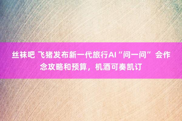丝袜吧 飞猪发布新一代旅行AI“问一问” 会作念攻略和预算，机酒可奏凯订