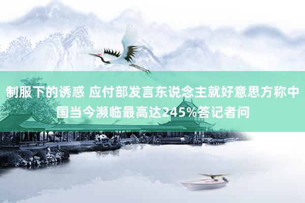 制服下的诱惑 应付部发言东说念主就好意思方称中国当今濒临最高达245%答记者问