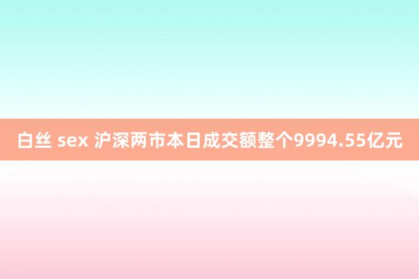 白丝 sex 沪深两市本日成交额整个9994.55亿元