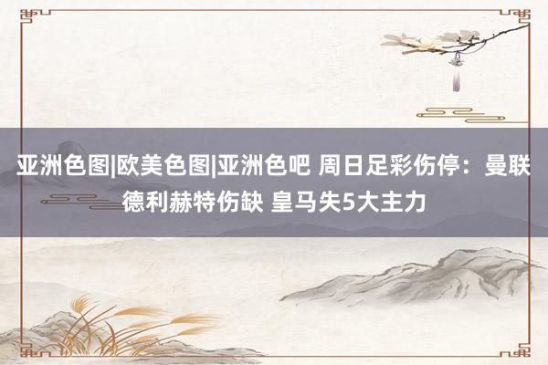 亚洲色图|欧美色图|亚洲色吧 周日足彩伤停：曼联德利赫特伤缺 皇马失5大主力