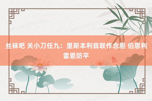 丝袜吧 关小刀任九：里斯本利兹联作念胆 伯恩利雷恩防平
