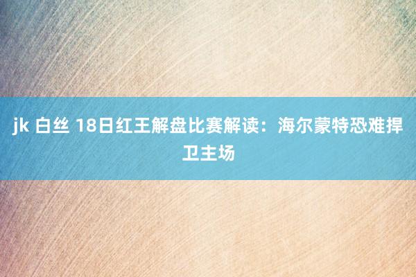 jk 白丝 18日红王解盘比赛解读：海尔蒙特恐难捍卫主场