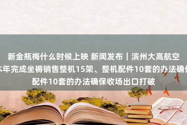 新金瓶梅什么时候上映 新闻发布｜滨州大高航空高新产业园：本年完成坐褥销售整机15架、整机配件10套的办法确保收场出口打破