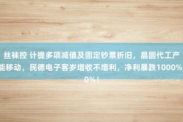 丝袜控 计提多项减值及固定钞票折旧，晶圆代工产能移动，民德电子客岁增收不增利，净利暴跌1000%！