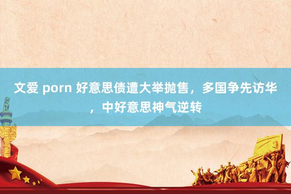 文爱 porn 好意思债遭大举抛售，多国争先访华，中好意思神气逆转