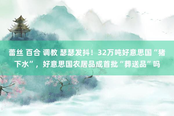 蕾丝 百合 调教 瑟瑟发抖！32万吨好意思国“猪下水”，好意思国农居品成首批“葬送品”吗