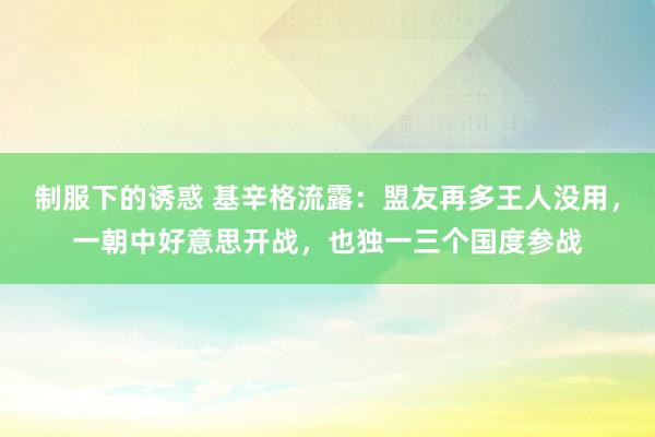 制服下的诱惑 基辛格流露：盟友再多王人没用，一朝中好意思开战，也独一三个国度参战