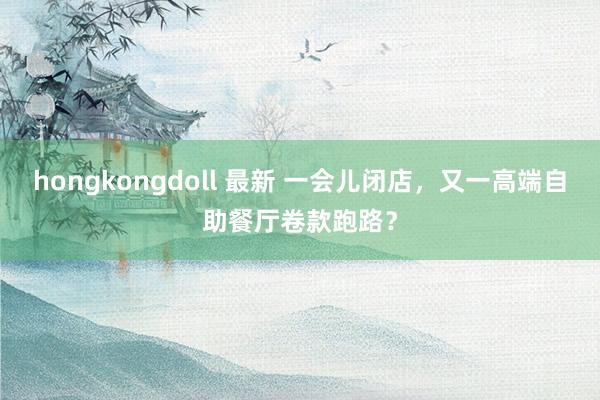 hongkongdoll 最新 一会儿闭店，又一高端自助餐厅卷款跑路？