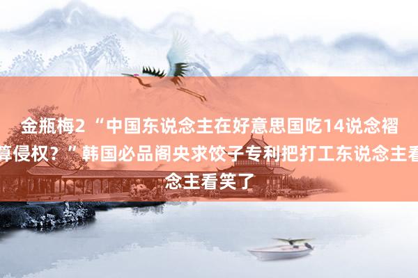 金瓶梅2 “中国东说念主在好意思国吃14说念褶饺子算侵权？”韩国必品阁央求饺子专利把打工东说念主看笑了