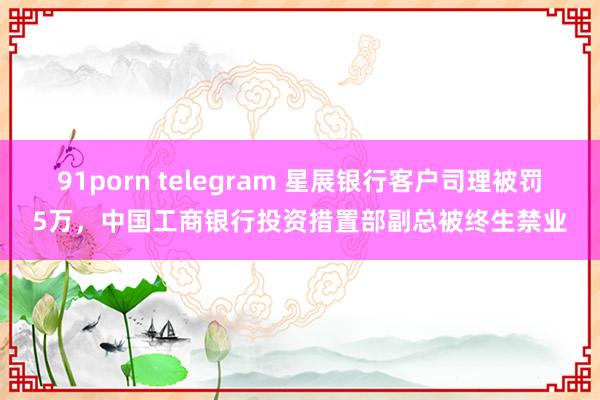 91porn telegram 星展银行客户司理被罚5万，中国工商银行投资措置部副总被终生禁业