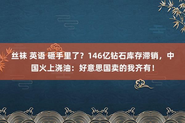 丝袜 英语 砸手里了？146亿钻石库存滞销，中国火上浇油：好意思国卖的我齐有！