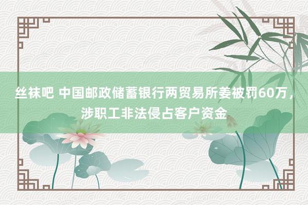 丝袜吧 中国邮政储蓄银行两贸易所姜被罚60万，涉职工非法侵占客户资金