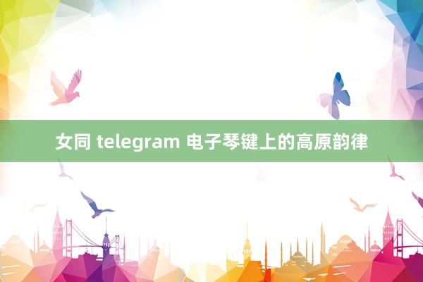 女同 telegram 电子琴键上的高原韵律