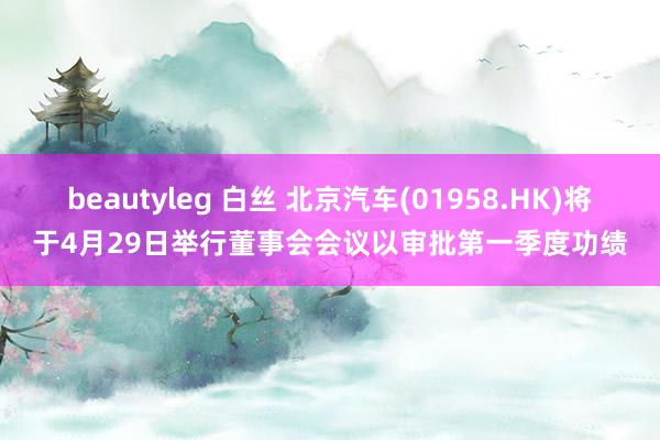 beautyleg 白丝 北京汽车(01958.HK)将于4月29日举行董事会会议以审批第一季度功绩