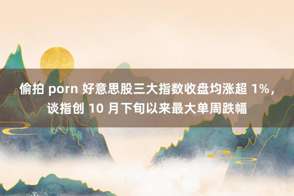 偷拍 porn 好意思股三大指数收盘均涨超 1%，谈指创 10 月下旬以来最大单周跌幅