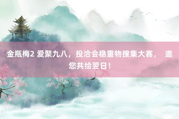 金瓶梅2 爱聚九八，投洽会稳重物搜集大赛，  邀您共绘翌日！