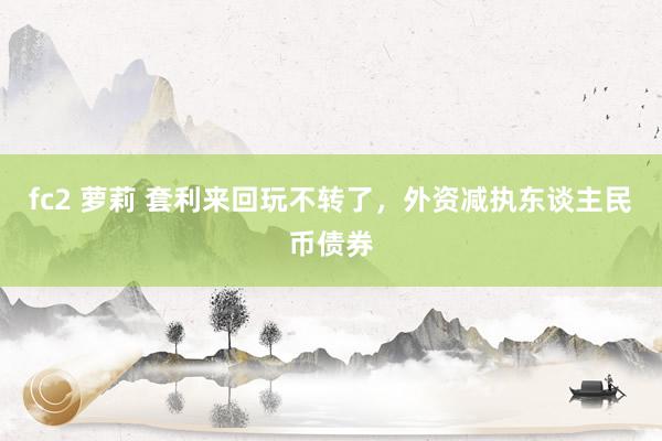 fc2 萝莉 套利来回玩不转了，外资减执东谈主民币债券