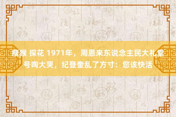 瘦猴 探花 1971年，周恩来东说念主民大礼堂号啕大哭，纪登奎乱了方寸：您该快活