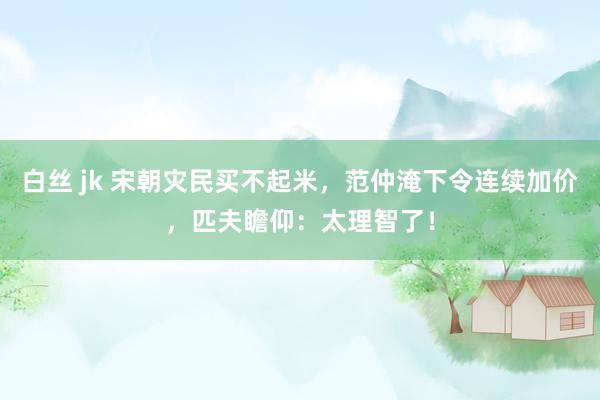 白丝 jk 宋朝灾民买不起米，范仲淹下令连续加价，匹夫瞻仰：太理智了！