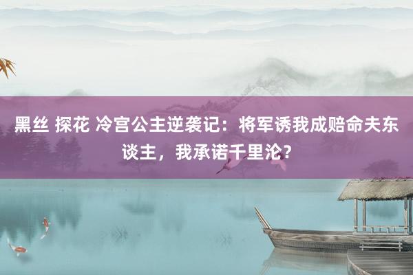 黑丝 探花 冷宫公主逆袭记：将军诱我成赔命夫东谈主，我承诺千里沦？