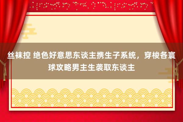 丝袜控 绝色好意思东谈主携生子系统，穿梭各寰球攻略男主生袭取东谈主