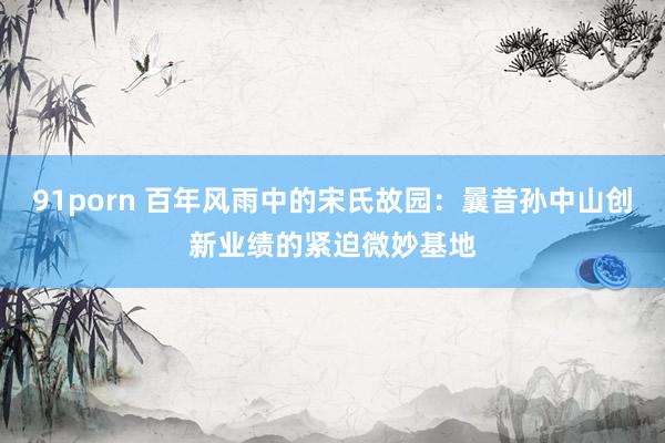 91porn 百年风雨中的宋氏故园：曩昔孙中山创新业绩的紧迫微妙基地