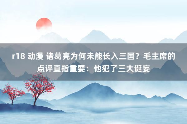 r18 动漫 诸葛亮为何未能长入三国？毛主席的点评直指重要：他犯了三大诞妄