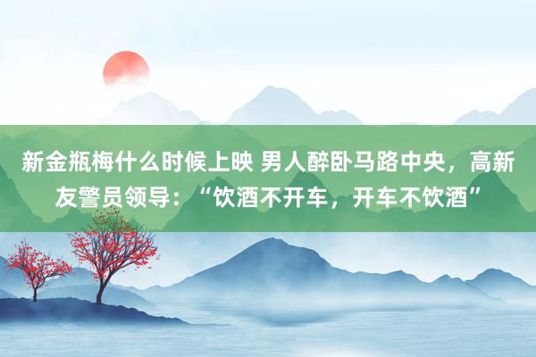 新金瓶梅什么时候上映 男人醉卧马路中央，高新友警员领导：“饮酒不开车，开车不饮酒”