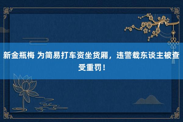 新金瓶梅 为简易打车资坐货厢，违警载东谈主被查受重罚！