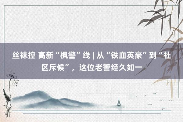丝袜控 高新“枫警”线 | 从“铁血英豪”到“社区斥候”，这位老警经久如一