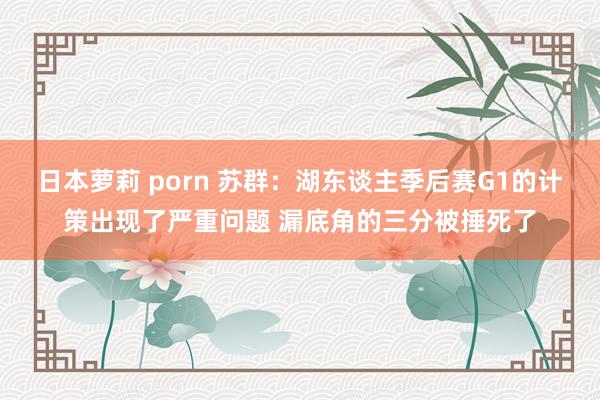 日本萝莉 porn 苏群：湖东谈主季后赛G1的计策出现了严重问题 漏底角的三分被捶死了